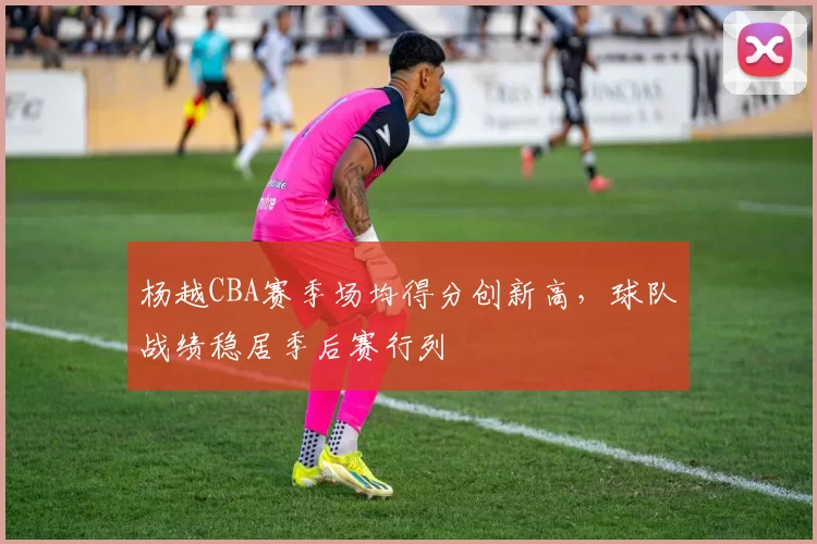 杨越CBA赛季场均得分创新高，球队战绩稳居季后赛行列