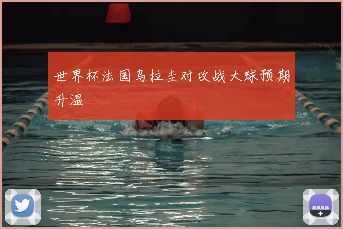 世界杯法国乌拉圭对攻战大球预期升温