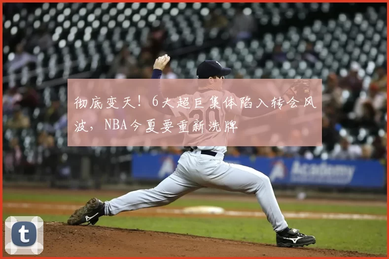 彻底变天！6大超巨集体陷入转会风波，NBA今夏要重新洗牌